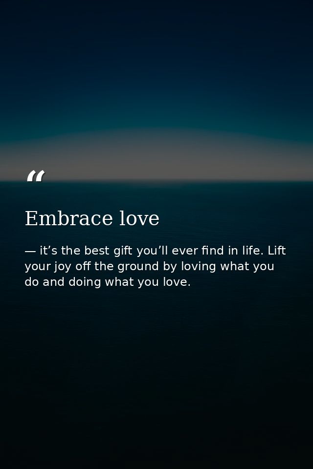 Embrace love — it’s the best gift you’ll ever find in life. Lift your joy off the ground by loving what you do and doing what you love.