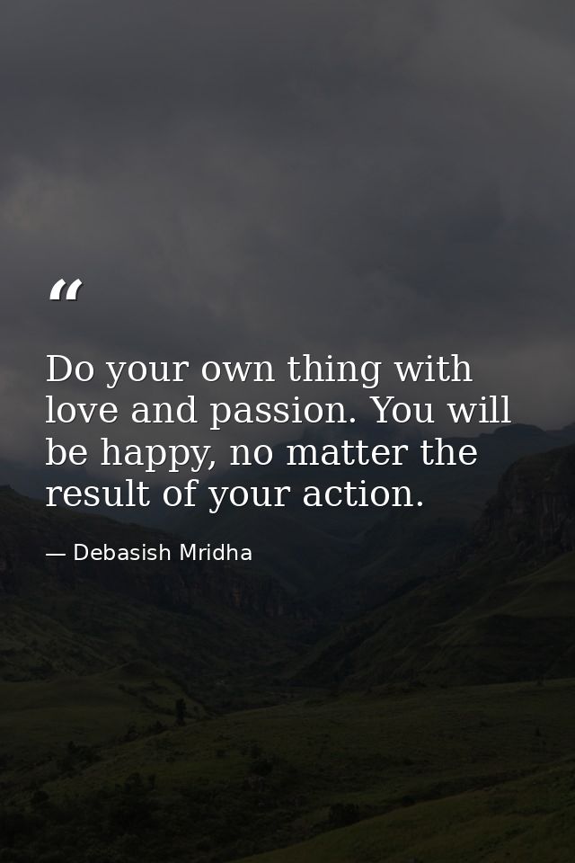 Do your own thing with love and passion. You will be happy, no matter the result of your action. — Debasish Mridha