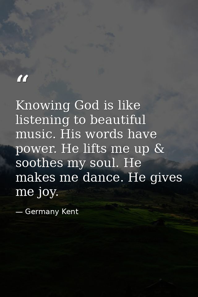 Knowing God is like listening to beautiful music. His words have power. He lifts me up & soothes my soul. He makes me da — Germany Kent