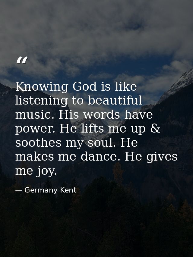 Knowing God is like listening to beautiful music. His words have power. He lifts me up & soothes my soul. He makes me da — Germany Kent