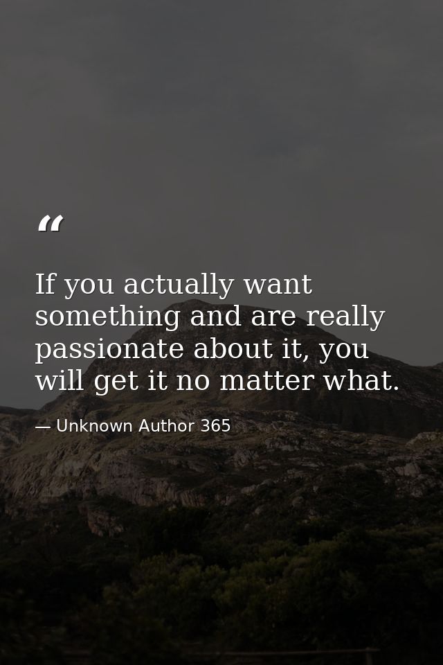 If you actually want something and are really passionate about it, you will get it no matter what. — Unknown Author 365