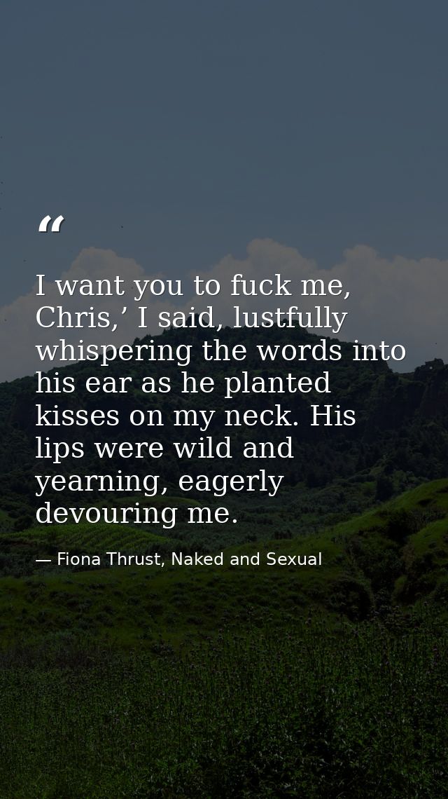 I want you to fuck me, Chris,’ I said, lustfully whispering the words into his ear as he planted kisses on my neck. His  — Fiona Thrust, Naked and Sexual