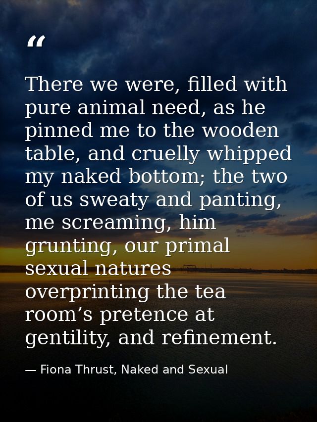 There we were, filled with pure animal need, as he pinned me to the wooden table, and cruelly whipped my naked bottom; t — Fiona Thrust, Naked and Sexual