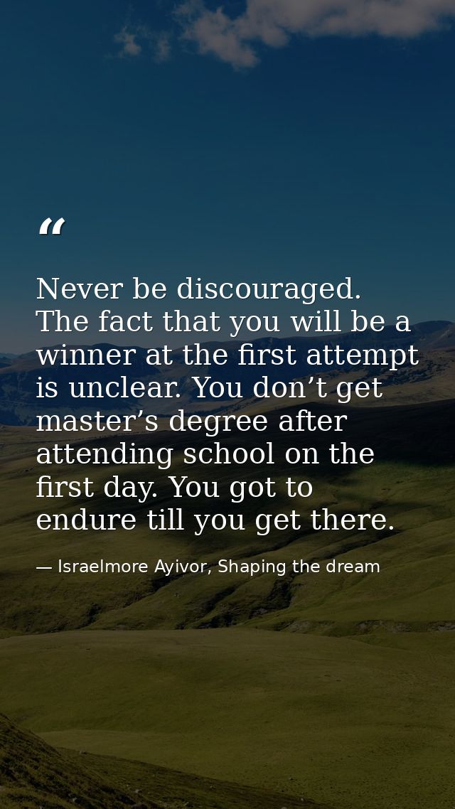 Never be discouraged. The fact that you will be a winner at the first attempt is unclear. You don’t get master’s degree  — Israelmore Ayivor, Shaping the dream