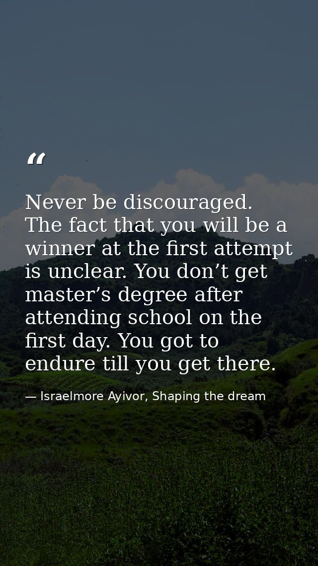 Never be discouraged. The fact that you will be a winner at the first attempt is unclear. You don’t get master’s degree  — Israelmore Ayivor, Shaping the dream