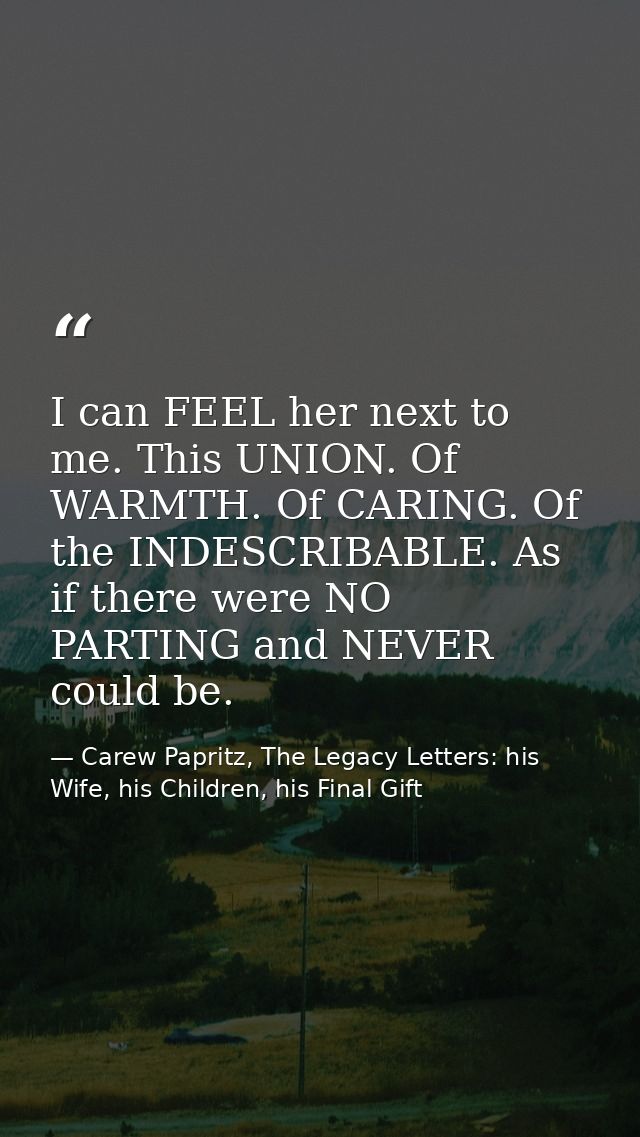 I can FEEL her next to me. This UNION. Of WARMTH. Of CARING. Of the INDESCRIBABLE. As if there were NO PARTING and NEVER — Carew Papritz, The Legacy Letters: his Wife, his Children, his Final Gift