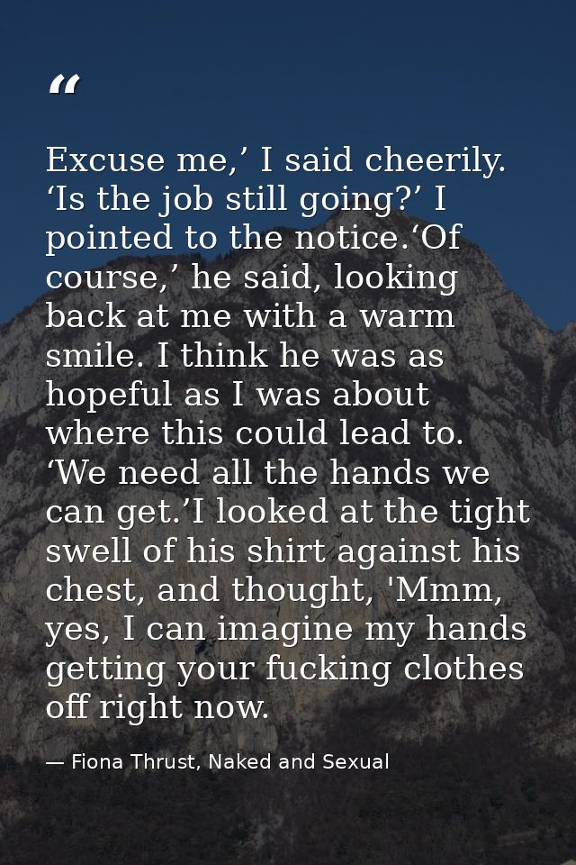 Excuse me,’ I said cheerily. ‘Is the job still going?’ I pointed to the notice.‘Of course,’ he said, looking back at me  — Fiona Thrust, Naked and Sexual