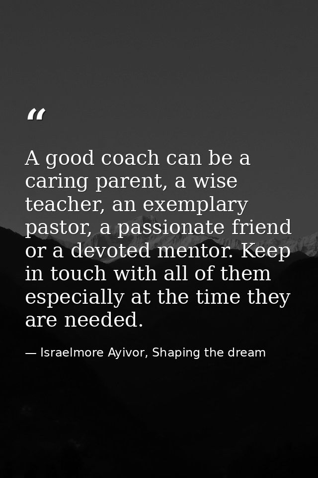 A good coach can be a caring parent, a wise teacher, an exemplary pastor, a passionate friend or a devoted mentor. Keep  — Israelmore Ayivor, Shaping the dream
