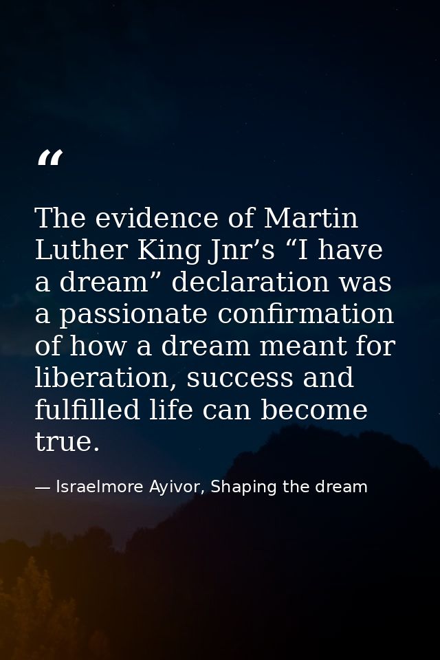 The evidence of Martin Luther King Jnr’s “I have a dream” declaration was a passionate confirmation of how a dream meant — Israelmore Ayivor, Shaping the dream