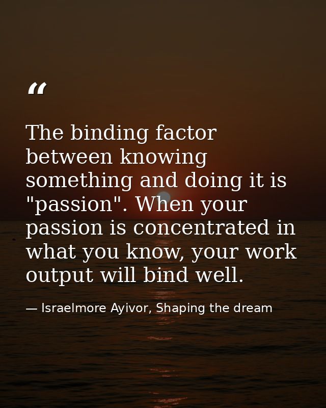 The binding factor between knowing something and doing it is "passion". When your passion is concentrated in what you kn — Israelmore Ayivor, Shaping the dream