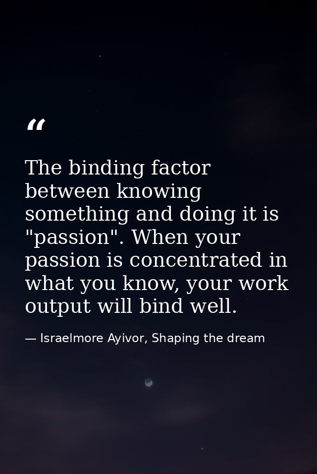 The binding factor between knowing something and doing it is "passion". When your passion is concentrated in what you kn — Israelmore Ayivor, Shaping the dream