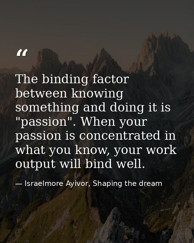The binding factor between knowing something and doing it is "passion". When your passion is concentrated in what you kn — Israelmore Ayivor, Shaping the dream
