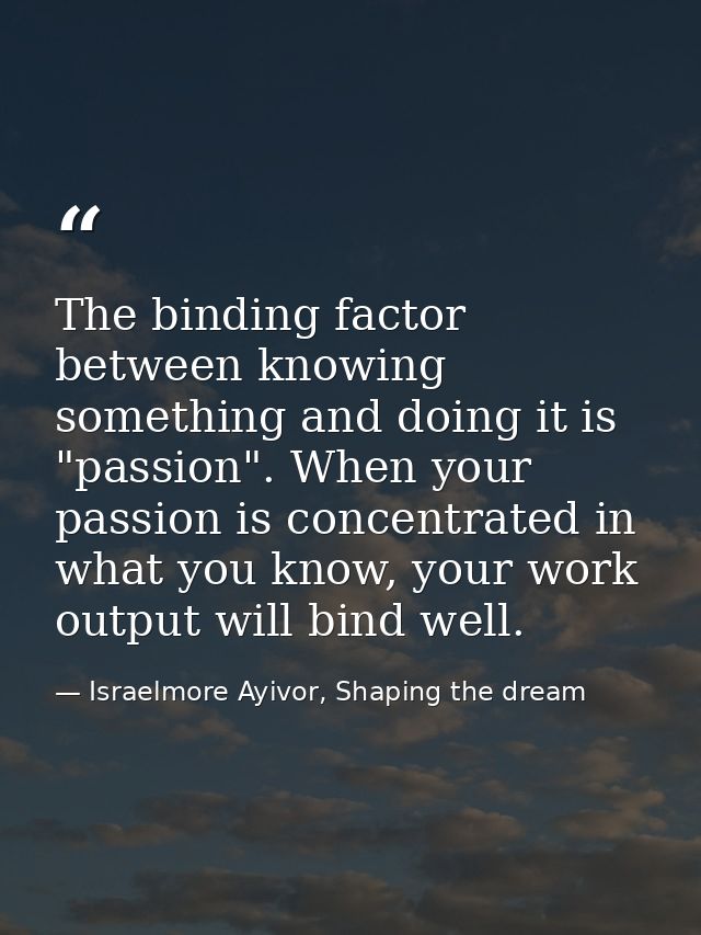 The binding factor between knowing something and doing it is "passion". When your passion is concentrated in what you kn — Israelmore Ayivor, Shaping the dream