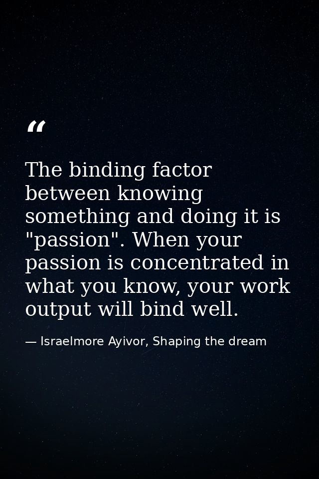 The binding factor between knowing something and doing it is "passion". When your passion is concentrated in what you kn — Israelmore Ayivor, Shaping the dream
