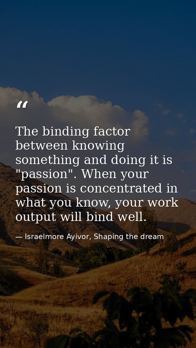 The binding factor between knowing something and doing it is "passion". When your passion is concentrated in what you kn — Israelmore Ayivor, Shaping the dream