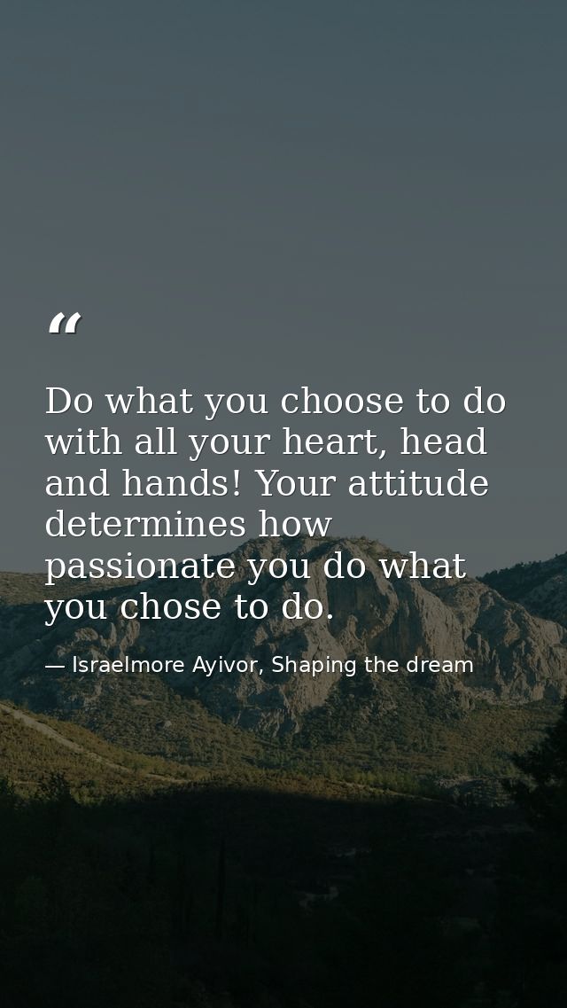 Do what you choose to do with all your heart, head and hands! Your attitude determines how passionate you do what you ch — Israelmore Ayivor, Shaping the dream