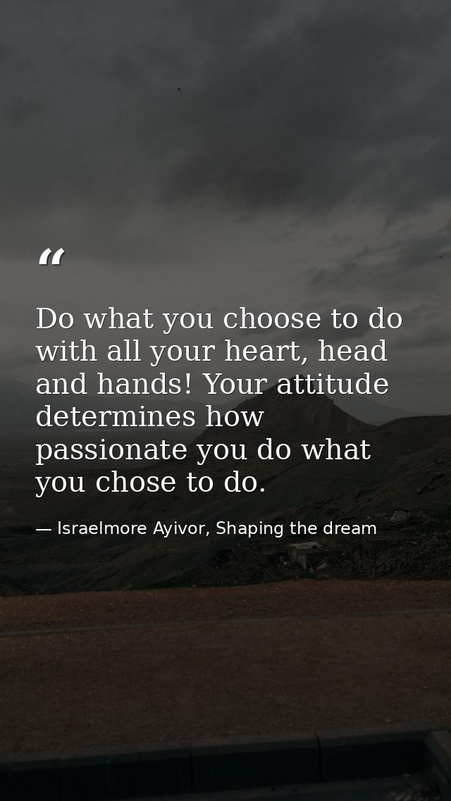 Do what you choose to do with all your heart, head and hands! Your attitude determines how passionate you do what you ch — Israelmore Ayivor, Shaping the dream