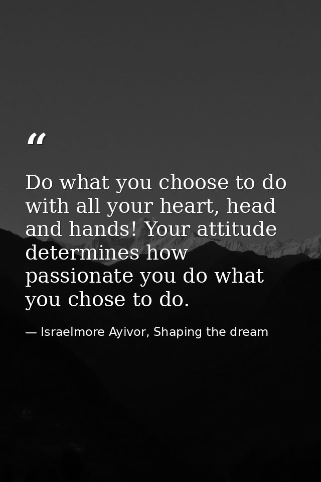 Do what you choose to do with all your heart, head and hands! Your attitude determines how passionate you do what you ch — Israelmore Ayivor, Shaping the dream