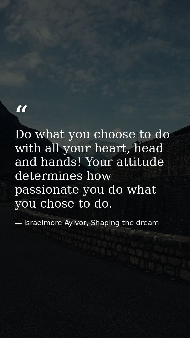 Do what you choose to do with all your heart, head and hands! Your attitude determines how passionate you do what you ch — Israelmore Ayivor, Shaping the dream