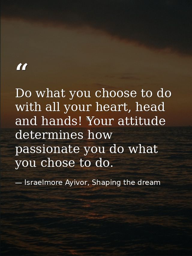 Do what you choose to do with all your heart, head and hands! Your attitude determines how passionate you do what you ch — Israelmore Ayivor, Shaping the dream