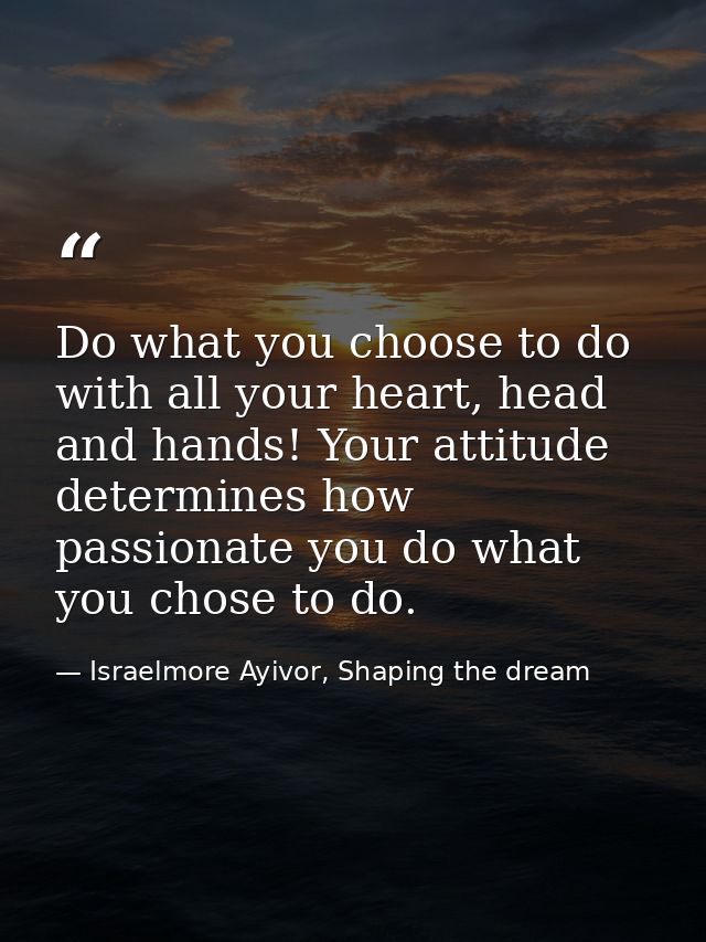 Do what you choose to do with all your heart, head and hands! Your attitude determines how passionate you do what you ch — Israelmore Ayivor, Shaping the dream