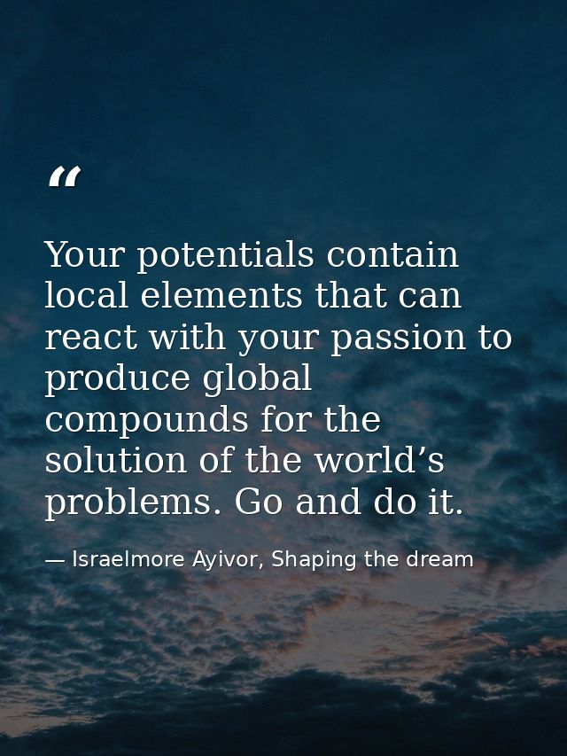Your potentials contain local elements that can react with your passion to produce global compounds for the solution of  — Israelmore Ayivor, Shaping the dream