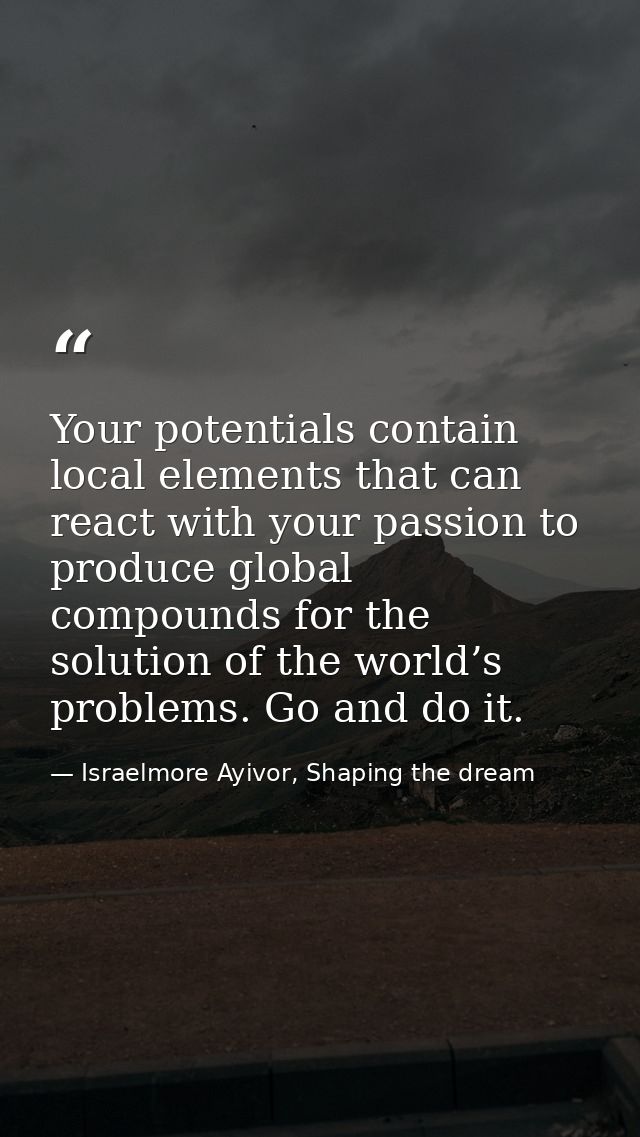 Your potentials contain local elements that can react with your passion to produce global compounds for the solution of  — Israelmore Ayivor, Shaping the dream
