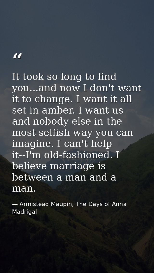 It took so long to find you...and now I don't want it to change. I want it all set in amber. I want us and nobody else i — Armistead Maupin, The Days of Anna Madrigal