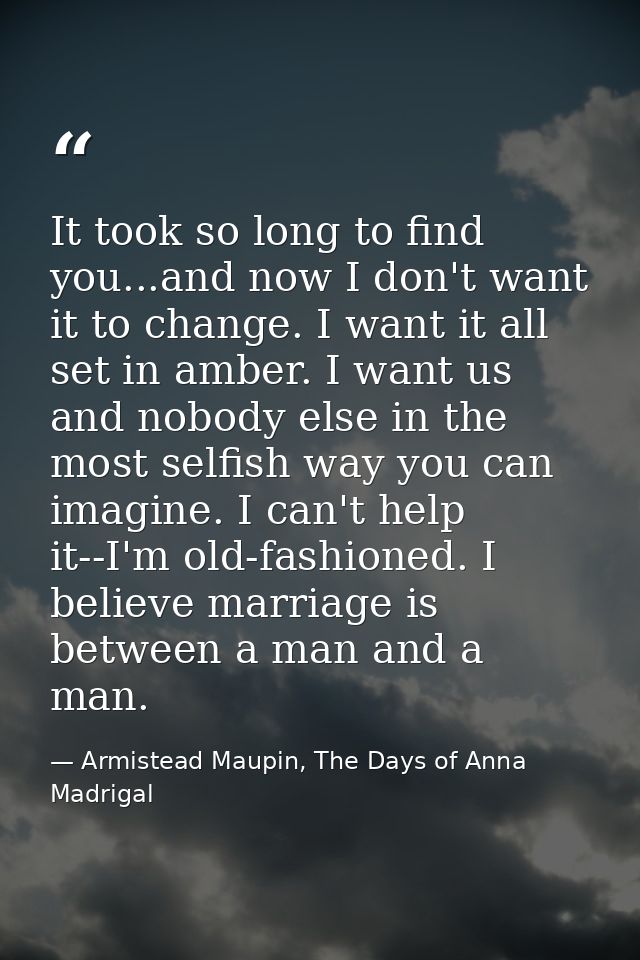 It took so long to find you...and now I don't want it to change. I want it all set in amber. I want us and nobody else i — Armistead Maupin, The Days of Anna Madrigal