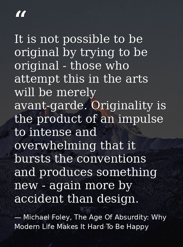 It is not possible to be original by trying to be original - those who attempt this in the arts will be merely avant-gar — Michael Foley, The Age Of Absurdity: Why Modern Life Makes It Hard To Be Happy
