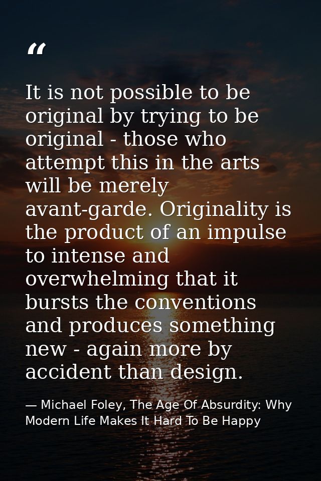 It is not possible to be original by trying to be original - those who attempt this in the arts will be merely avant-gar — Michael Foley, The Age Of Absurdity: Why Modern Life Makes It Hard To Be Happy