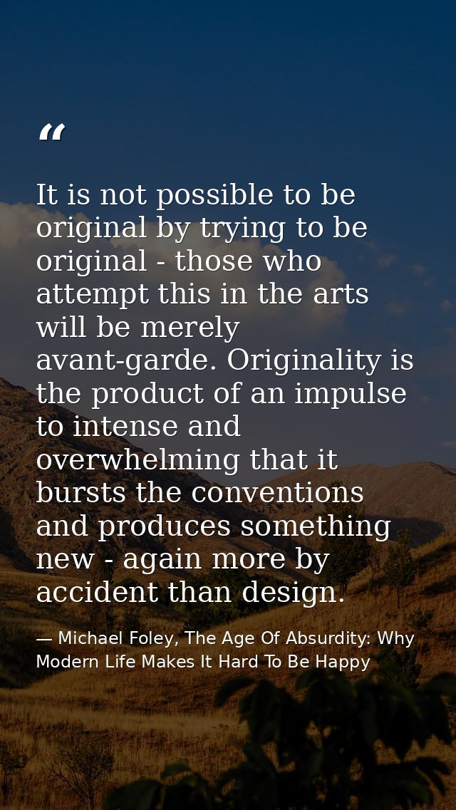 It is not possible to be original by trying to be original - those who attempt this in the arts will be merely avant-gar — Michael Foley, The Age Of Absurdity: Why Modern Life Makes It Hard To Be Happy