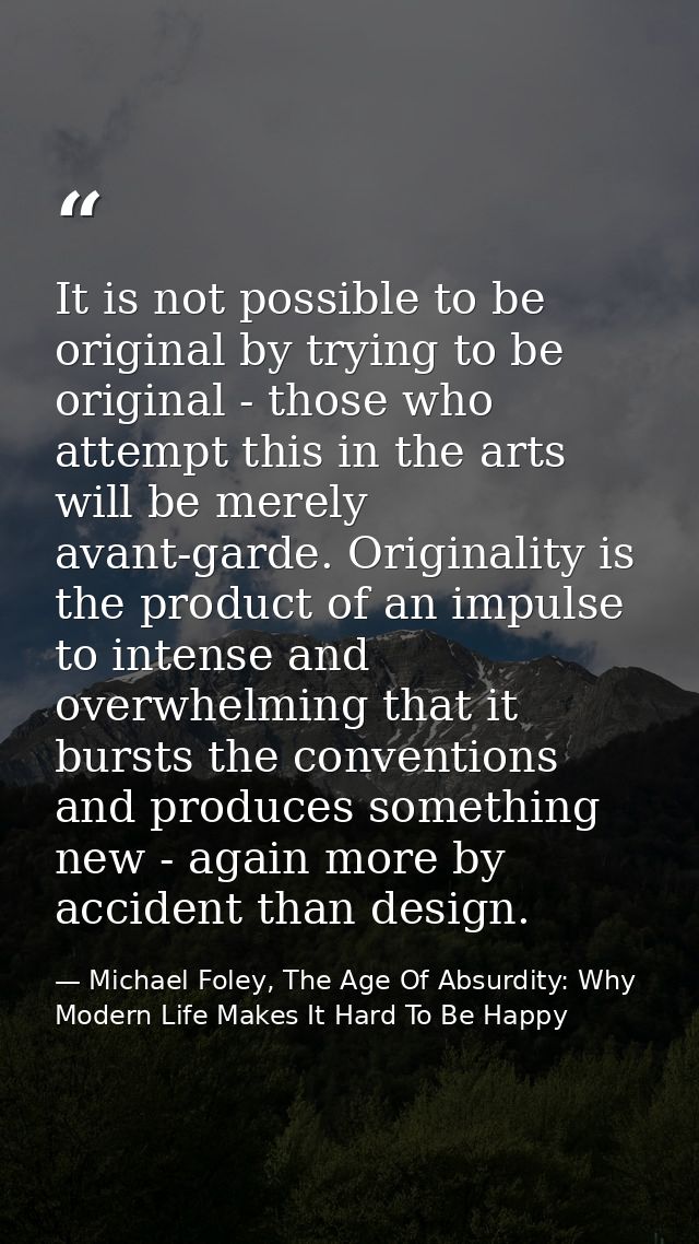 It is not possible to be original by trying to be original - those who attempt this in the arts will be merely avant-gar — Michael Foley, The Age Of Absurdity: Why Modern Life Makes It Hard To Be Happy