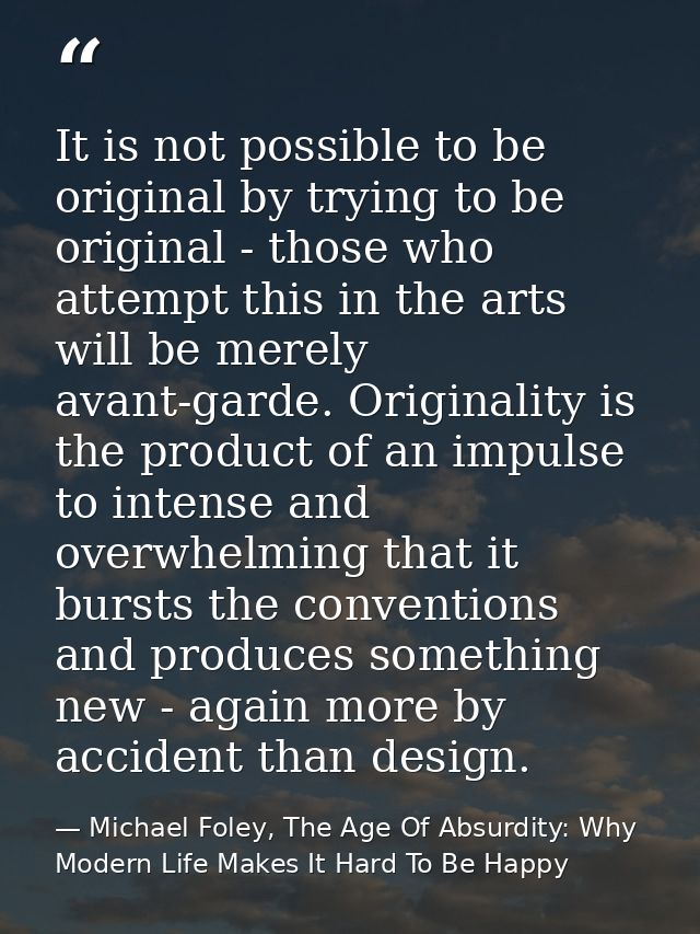It is not possible to be original by trying to be original - those who attempt this in the arts will be merely avant-gar — Michael Foley, The Age Of Absurdity: Why Modern Life Makes It Hard To Be Happy