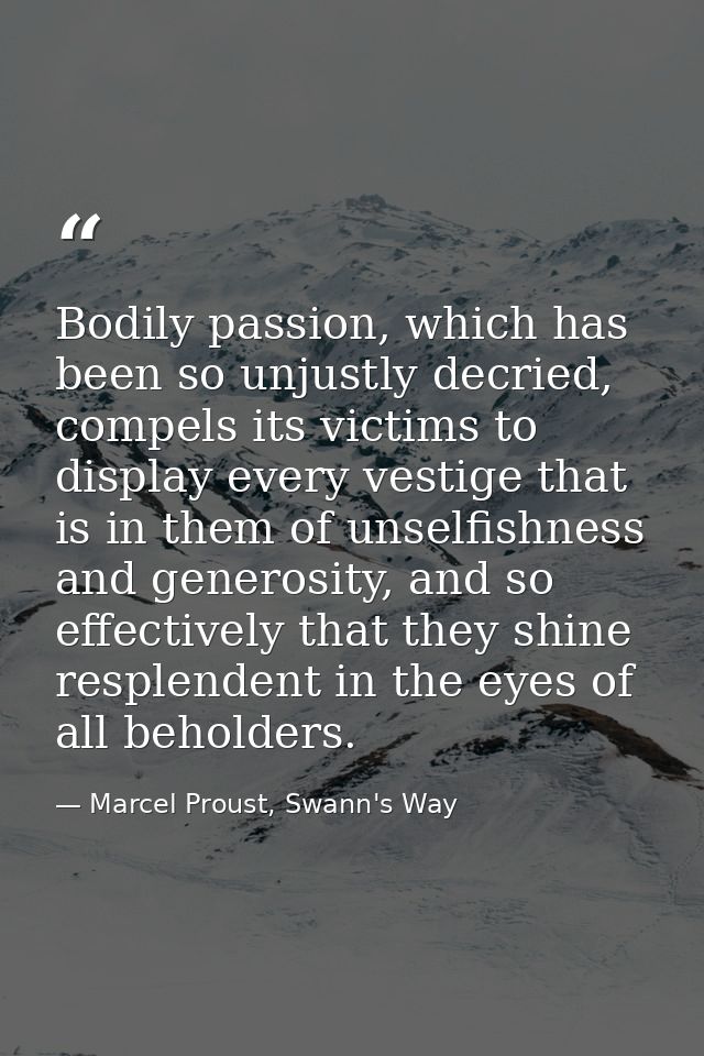 Bodily passion, which has been so unjustly decried, compels its victims to display every vestige that is in them of unse — Marcel Proust, Swann's Way