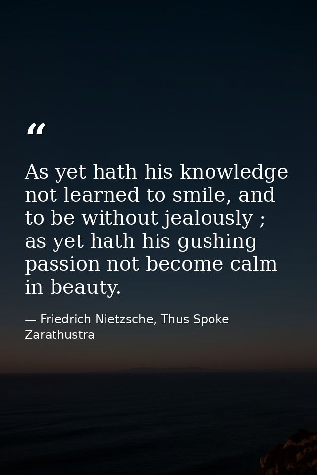 As yet hath his knowledge not learned to smile, and to be without jealously ; as yet hath his gushing passion not become — Friedrich Nietzsche, Thus Spoke Zarathustra