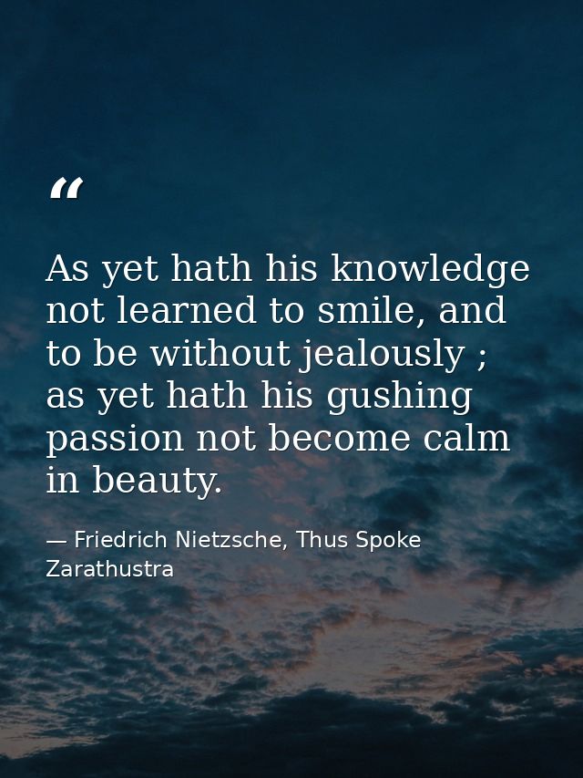 As yet hath his knowledge not learned to smile, and to be without jealously ; as yet hath his gushing passion not become — Friedrich Nietzsche, Thus Spoke Zarathustra