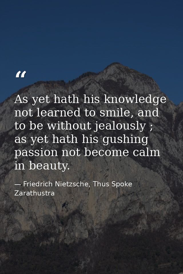 As yet hath his knowledge not learned to smile, and to be without jealously ; as yet hath his gushing passion not become — Friedrich Nietzsche, Thus Spoke Zarathustra