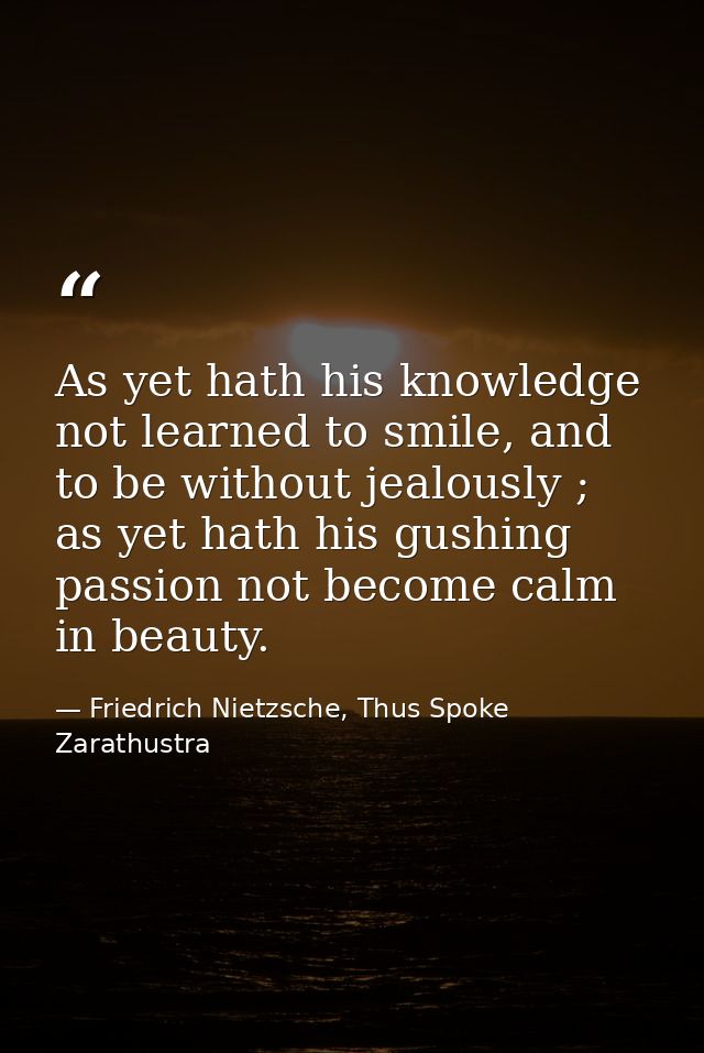 As yet hath his knowledge not learned to smile, and to be without jealously ; as yet hath his gushing passion not become — Friedrich Nietzsche, Thus Spoke Zarathustra
