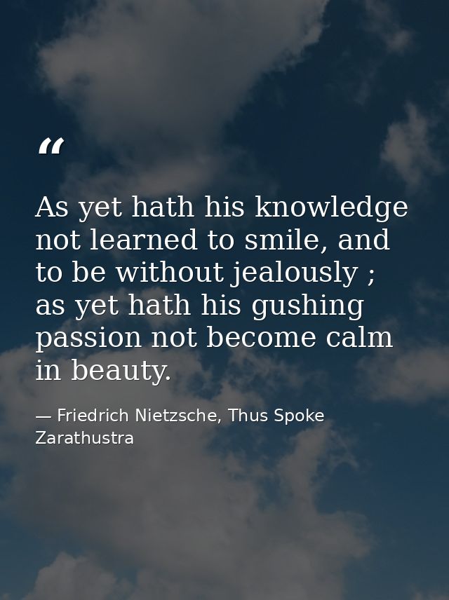 As yet hath his knowledge not learned to smile, and to be without jealously ; as yet hath his gushing passion not become — Friedrich Nietzsche, Thus Spoke Zarathustra