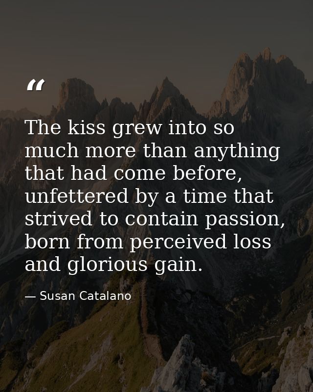 The kiss grew into so much more than anything that had come before, unfettered by a time that strived to contain passion — Susan Catalano