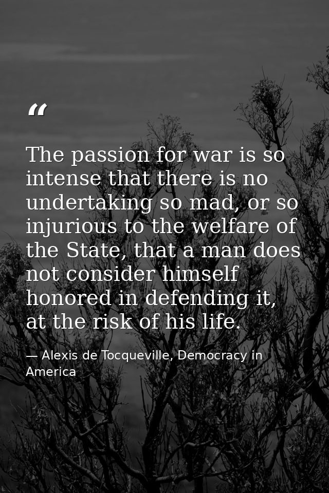 The passion for war is so intense that there is no undertaking so mad, or so injurious to the welfare of the State, that — Alexis de Tocqueville, Democracy in America