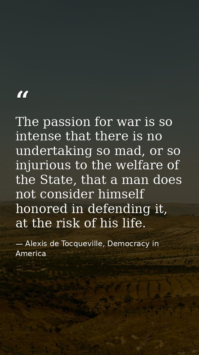 The passion for war is so intense that there is no undertaking so mad, or so injurious to the welfare of the State, that — Alexis de Tocqueville, Democracy in America
