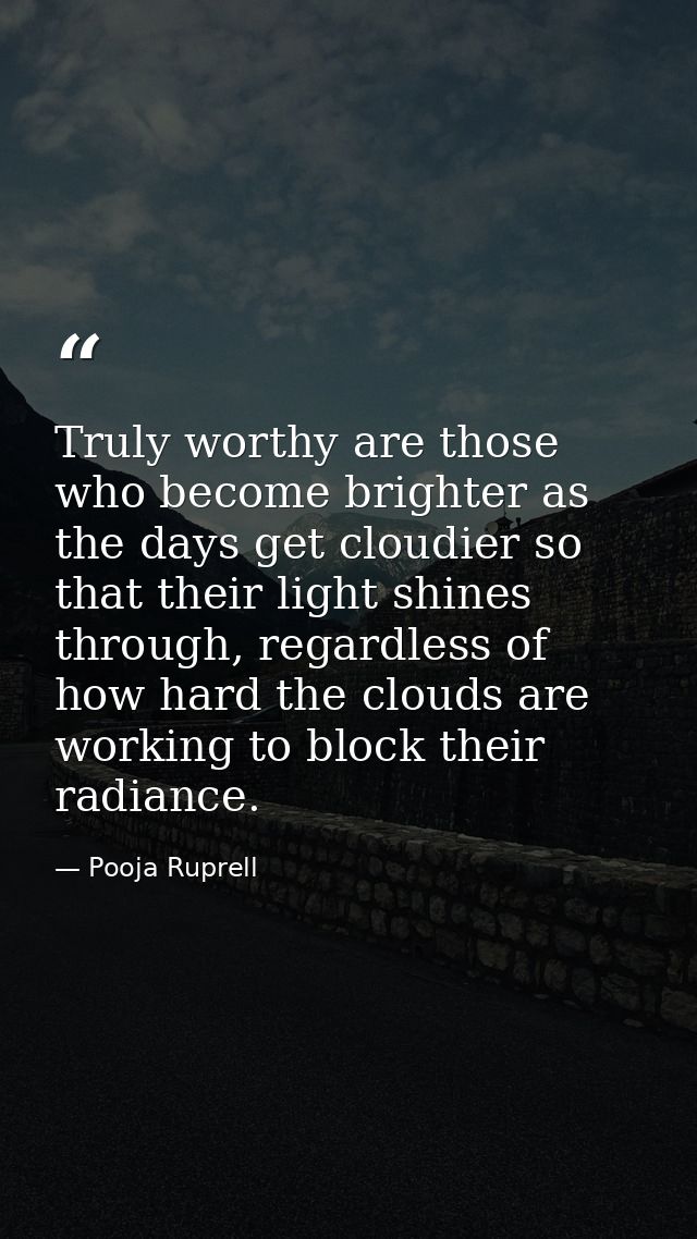 Truly worthy are those who become brighter as the days get cloudier so that their light shines through, regardless of ho — Pooja Ruprell