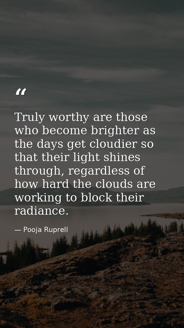 Truly worthy are those who become brighter as the days get cloudier so that their light shines through, regardless of ho — Pooja Ruprell