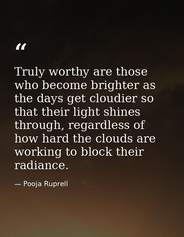 Truly worthy are those who become brighter as the days get cloudier so that their light shines through, regardless of ho — Pooja Ruprell
