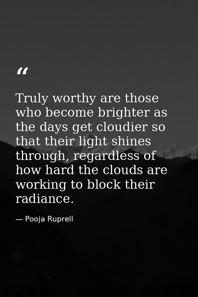 Truly worthy are those who become brighter as the days get cloudier so that their light shines through, regardless of ho — Pooja Ruprell