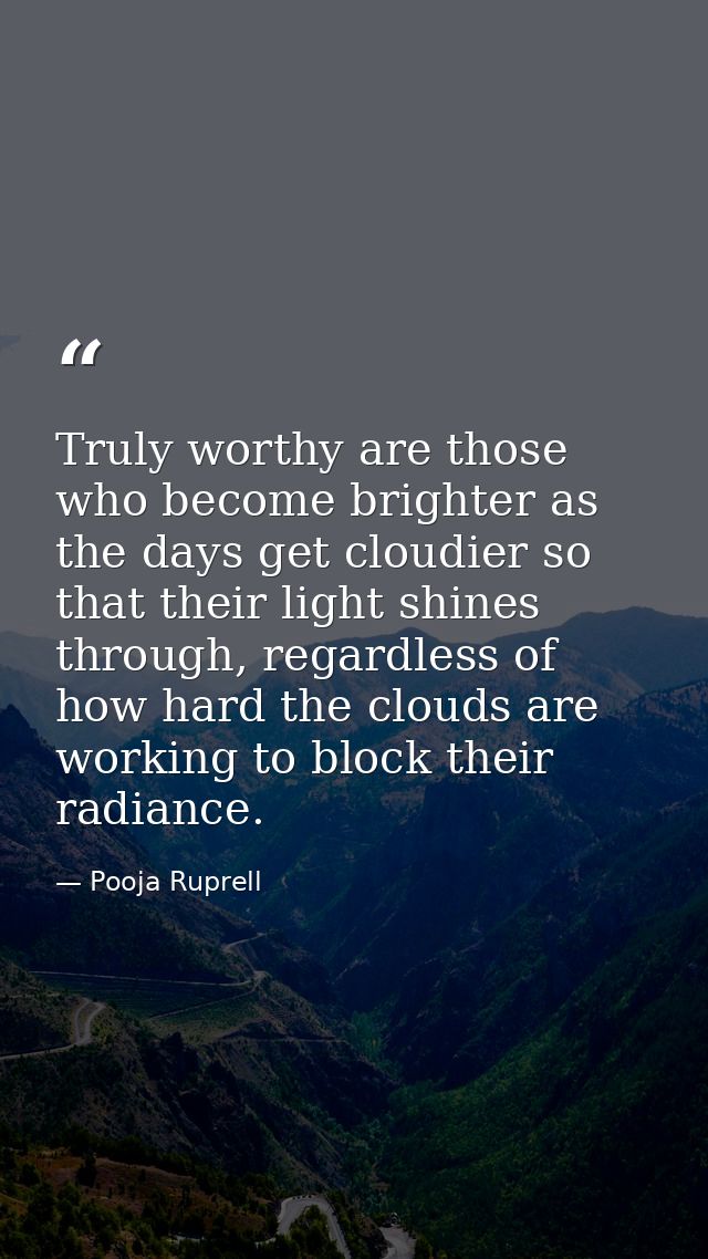 Truly worthy are those who become brighter as the days get cloudier so that their light shines through, regardless of ho — Pooja Ruprell