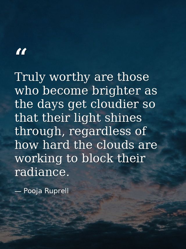 Truly worthy are those who become brighter as the days get cloudier so that their light shines through, regardless of ho — Pooja Ruprell