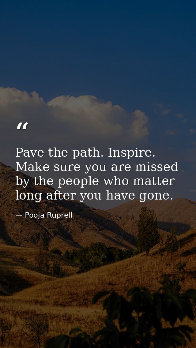 Pave the path. Inspire. Make sure you are missed by the people who matter long after you have gone. — Pooja Ruprell